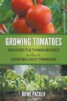 Growing Tomatoes: Discover The Fundamentals On How To Grow Big Juicy Tomatoes - Bowe Packer - cover
