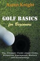 Golf Basics for Beginners: The Ultimate Guide about Clubs, Etiquette, Equipment, History and Terminology - Aaron Knight - cover
