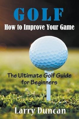 Golf: How to Improve Your Game: The Ultimate Golf Guide for Beginners - Larry Duncan - cover