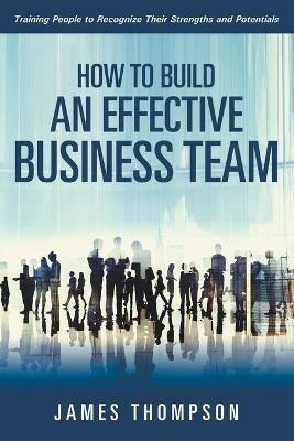 How to Build an Effective Business Team: Training People to Recognize Their Strengths and Potentials - James Thompson - cover