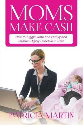 Moms Make Cash: How to Juggle Work and Family and Remain Highly Effective in Both - Patricia Martin - cover