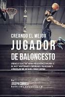 Creando el Mejor Jugador de Baloncesto: Aprende los secretos y trucos utilizados por los mejores Jugador de Baloncestos profesionales y entrenadores, para mejorar tu rendimiento, nutricion y fortaleza Mental sin pastillas ni batidos - Joseph Correa - cover