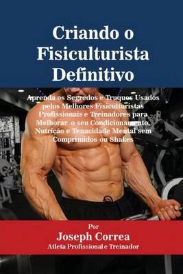 Criando o Fisiculturista Definitivo: Aprenda os Segredos e Truques Usados pelos Melhores Fisiculturistas Profissionais e Treinadores para Melhorar o seu Condicionamento, Nutricao e Tenacidade Mental sem Comprimidos ou Shakes - Joseph Correa - cover