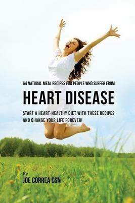 64 Natural Meal Recipes for People Who Suffer From Heart Disease: Start a Heart-Healthy Diet With These Recipes And Change Your Life Forever! - Joe Correa - cover