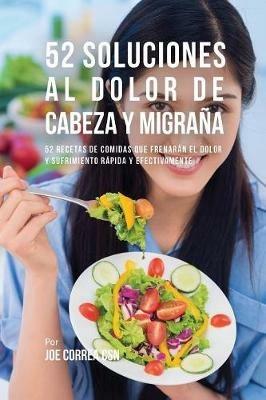 52 Soluciones Al Dolor De Cabeza y Migrana: 52 Recetas De Comidas Que Frenaran El Dolor y Sufrimiento Rapida Y Efectivamente - Joe Correa - cover