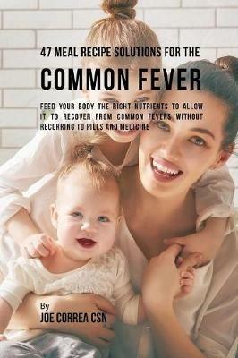 47 Meal Recipe Solutions for the Common Fever: Feed Your Body the Right Nutrients to Allow It to Recover From Common Fevers without Recurring to Pills and Medicine - Joe Correa - cover