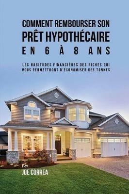 Comment Rembourser son Pret Hypothecaire en 6 a 8 Ans: Les Habitudes Financieres des Riches qui Vous Permettront D'economiser des Tonnes - Joe Correa - cover