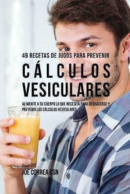 49 Recetas de Jugos Para Prevenir Calculos Vesiculares: Alimente a su Cuerpo Lo Que Necesita Para Deshacerse y Prevenir los Calculos Vesiculares - Joe Correa - cover