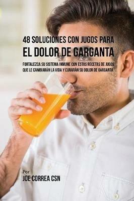 48 Soluciones Con Jugos Para el Dolor de Garganta: Fortalezca su Sistema Inmune Con Estas Recetas de Jugos Que Le Cambiaran la Vida y Curaran su Dolor de Garganta - Joe Correa - cover