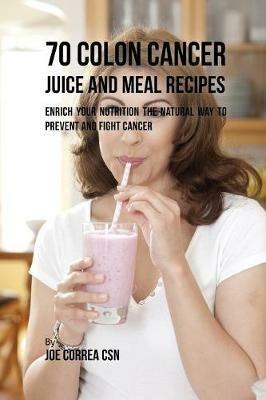 70 Colon Cancer Juice and Meal Recipes: Enrich Your Nutrition the Natural Way to Prevent and Fight Cancer - Joe Correa - cover