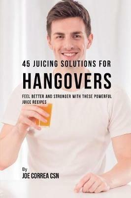 45 Juicing Solutions for Hangovers: Feel Better and Stronger with These Powerful Juice Recipes - Joe Correa - cover
