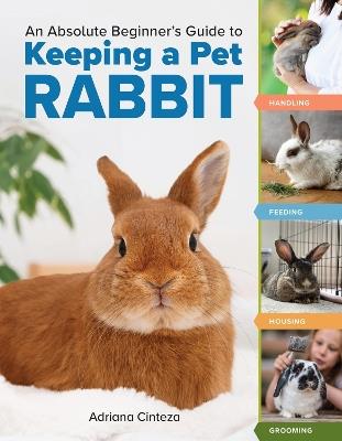 An Absolute Beginner's Guide to Keeping a Pet Rabbit: Handling, Feeding, Housing, and Grooming - Adriana Cinteza - cover