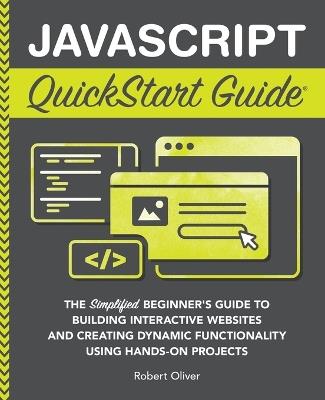 JavaScript QuickStart Guide: The Simplified Beginner's Guide to Building Interactive Websites and Creating Dynamic Functionality Using Hands-On Projects - Robert Oliver - cover