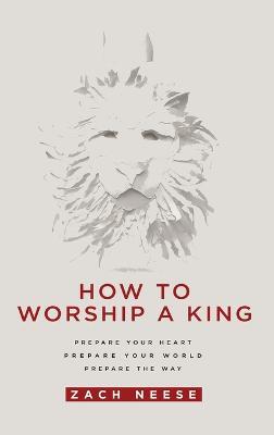 How to Worship a King: Prepare Your Heart. Prepare Your World. Prepare the Way. - Zach Neese - cover