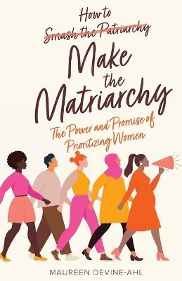 How to Make the Matriarchy: The Power and Promise of Prioritizing Women - Maureen Devine-Ahl - cover