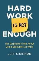Hard Work Is Not Enough: The Surprising Truth about Being Believable at Work - Jeff Shannon - cover