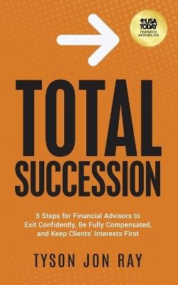 Total Succession: 5 Steps for Financial Advisors to Exit Confidently, Be Fully Compensated, and Keep Clients' Interests First - Tyson Jon Ray - cover