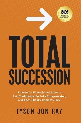 Total Succession: 5 Steps for Financial Advisors to Exit Confidently, Be Fully Compensated, and Keep Clients' Interests First - Tyson Jon Ray - cover