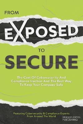 From Exposed to Secure: The Cost of Cybersecurity and Compliance Inaction and the Best Way to Keep You Company Safe - Featuring Cybersecurity And Compliance Experts From Around The World Featuring Cybersecurity And Compliance Experts From Around The World - cover