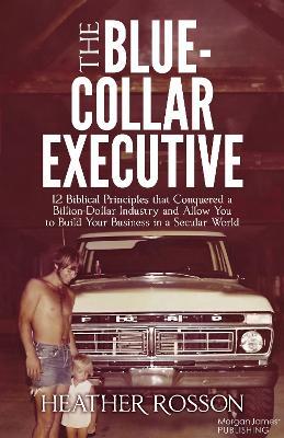 The Blue-Collar Executive: 12 Biblical Principles that Conquered a Billion Dollar Industry and Allow You to Build Your Business in a Secular World - Heather Rosson - cover