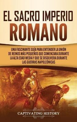 El Sacro Imperio Romano: Una Fascinante Guía para Entender la Unión de Reinos Más Pequeños que Comenzara Durante la Alta Edad Media y que se Disolviera Durante las Guerras Napoleónicas - Captivating History - cover
