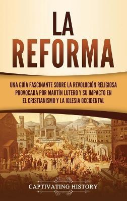 La Reforma: Una guía fascinante sobre la revolución religiosa provocada por Martín Lutero y su impacto en el cristianismo y la Iglesia occidental - Captivating History - cover