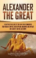 Alexander the Great: A Captivating Guide to the King Who Conquered the Persian Empire and Babylon, Including His Impact on Ancient Greece and Rome
