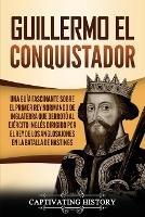 Guillermo el conquistador: Una guia fascinante sobre el primer rey normando de Inglaterra que derroto al ejercito ingles dirigido por el rey de los anglosajones en la batalla de Hastings