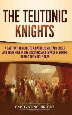 The Teutonic Knights: A Captivating Guide to a Catholic Military Order and Their Role in the Crusades and Impact in Europe during the Middle Ages - Captivating History - cover