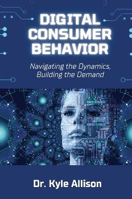 Digital Consumer Behavior: Navigating the Dynamics, Building the Demand - Kyle Allison - cover