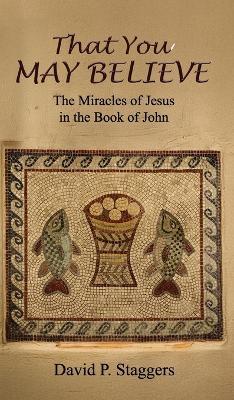 That You May Believe: The Miracles of Jesus in the Book of John - David P Staggers - cover