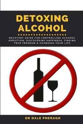 Detoxing Alcohol: Recovery Guide For Controlling Alcohol Addiction, Discovering Happiness, Finding True Freedom & Changing Your Life - Dale Pheragh - cover