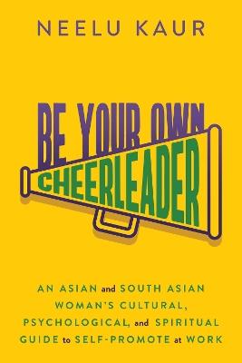 Be Your Own Cheerleader: An Asian and South Asian Woman's Cultural, Psychological, and Spiritual Guide to Self-Promote at Work - Neelu Kaur - cover