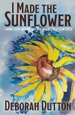 I Made the Sunflower: Living Each Day Boldly and Beautifully Centered - Deborah Dutton - cover