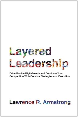 Layered Leadership: Drive Double-Digit Growth and Dominate Your Competition with Creative Strategies and Execution - Lawrence R. Armstrong - cover
