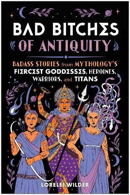 Bad Bitches of Antiquity: Badass Stories from Mythology's Fiercest Goddesses, Heroines, Warriors, and Titans - Lorelei Wilder - cover