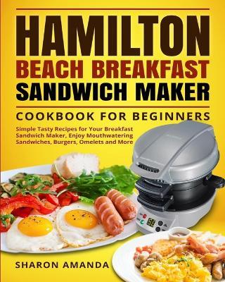 Hamilton Beach Breakfast Sandwich Maker Cookbook for Beginners: Simple Tasty Recipes for Your Breakfast Sandwich Maker, Enjoy Mouthwatering Sandwiches, Burgers, Omelets and More - Sharon Sharon Amanda - cover