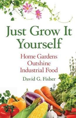 Just Grow It Yourself: Home Gardens Outshine Industrial Food - David Fisher - cover