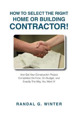 How to Select the Right Home or Building Contractor: Get Your Construction Project Completed on Time, on Budget, and Exactly the Way You Want It! - Randal Winter - cover