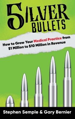 5 Silver Bullets: How to Grow Your Medical Practice from $1 Million to $10 Million in Revenue - Stephen Semple,Gary Bernier - cover