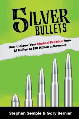 5 Silver Bullets: How to Grow Your Medical Practice from $1 Million to $10 Million in Revenue - Stephen Semple,Gary Bernier - cover