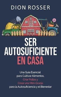 Ser autosuficiente en casa: Una guía esencial para cultivar alimentos, criar pollos y crear una mini-granja para la autosuficiencia y el bienestar - Dion Rosser - cover
