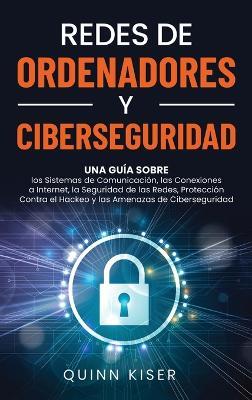 Redes de ordenadores y ciberseguridad: Una guía sobre los sistemas de comunicación, las conexiones a Internet, la seguridad de las redes, protección contra el hackeo y las amenazas de ciberseguridad - Quinn Kiser - cover