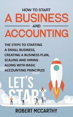 How to Start a Business and Accounting: The Steps to Starting a Small Business, Creating a Business Plan, Scaling and Hiring along with Basic Accounting Principles - Robert McCarthy - cover