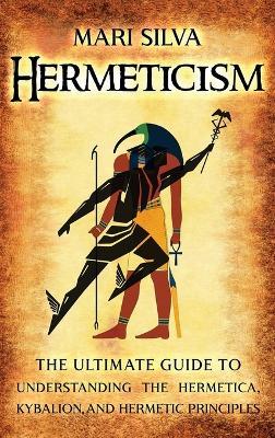 Hermeticism: The Ultimate Guide to Understanding the Hermetica, Kybalion, and Hermetic Principles - Mari Silva - cover