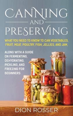 Canning and Preserving: What You Need to Know to Can Vegetables, Fruit, Meat, Poultry, Fish, Jellies, and Jam. Along with a Guide on Fermenting, Dehydrating, Pickling, and Freezing for Beginners - Dion Rosser - cover