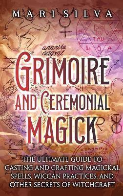 Grimoire and Ceremonial Magick: The Ultimate Guide to Casting and Crafting Magickal Spells, Wiccan Practices, and Other Secrets of Witchcraft - Mari Silva - cover