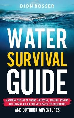 Water Survival Guide: Mastering the Art of Finding, Collecting, Treating, Storing, and Thriving Off the Grid with Water for Emergencies and Outdoor Adventures - Dion Rosser - cover