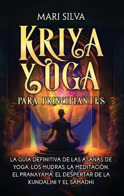 Kriya Yoga para principiantes: La guía definitiva de las asanas de yoga, los mudras, la meditación, el pranayama, el despertar de la kundalini y el samadhi - Mari Silva - cover