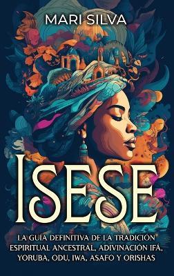Isese: La guía definitiva de la tradición espiritual ancestral, adivinación Ifá, yoruba, Odu, Iwa, Asafo y orishas - Mari Silva - cover